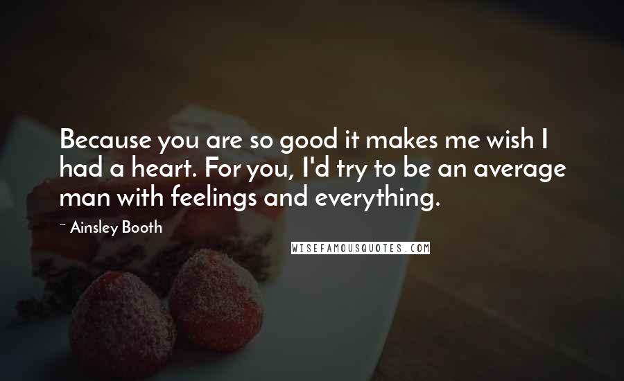 Ainsley Booth Quotes: Because you are so good it makes me wish I had a heart. For you, I'd try to be an average man with feelings and everything.