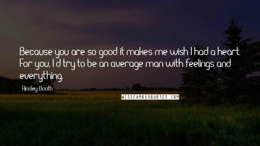 Ainsley Booth Quotes: Because you are so good it makes me wish I had a heart. For you, I'd try to be an average man with feelings and everything.