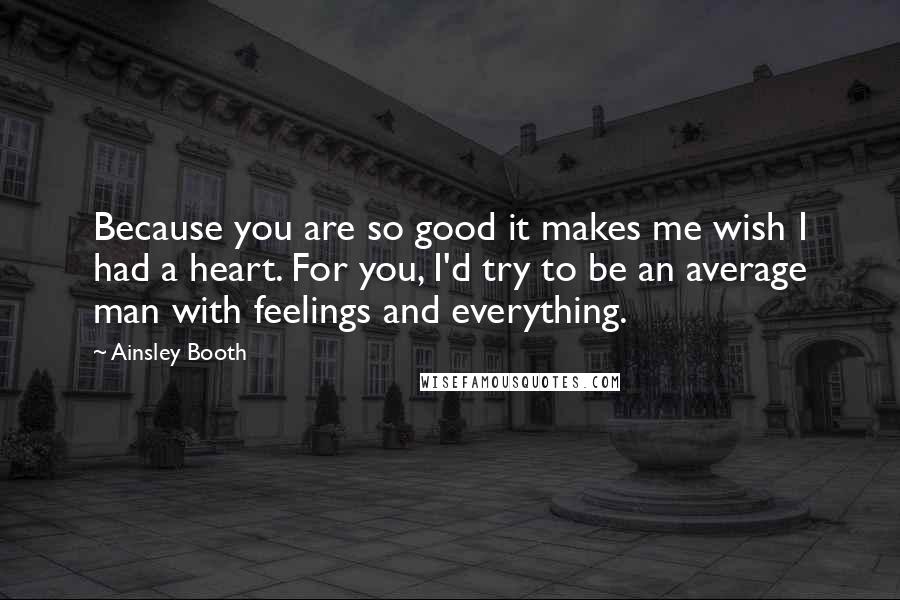 Ainsley Booth Quotes: Because you are so good it makes me wish I had a heart. For you, I'd try to be an average man with feelings and everything.