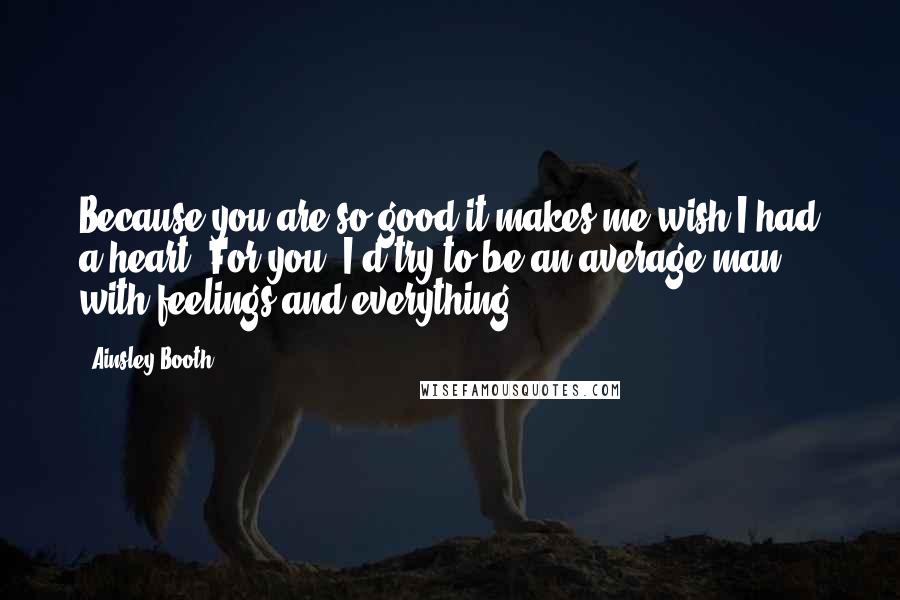 Ainsley Booth Quotes: Because you are so good it makes me wish I had a heart. For you, I'd try to be an average man with feelings and everything.