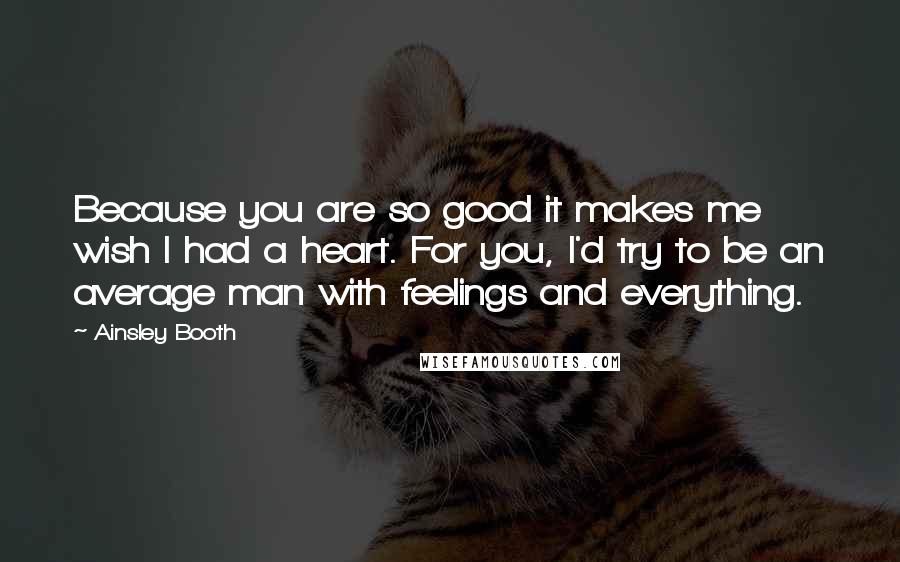 Ainsley Booth Quotes: Because you are so good it makes me wish I had a heart. For you, I'd try to be an average man with feelings and everything.