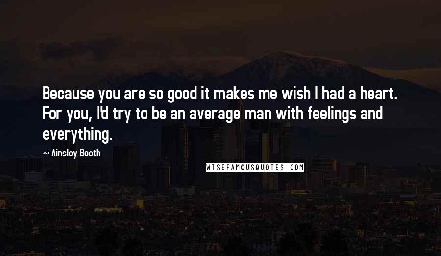 Ainsley Booth Quotes: Because you are so good it makes me wish I had a heart. For you, I'd try to be an average man with feelings and everything.