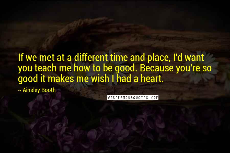 Ainsley Booth Quotes: If we met at a different time and place, I'd want you teach me how to be good. Because you're so good it makes me wish I had a heart.