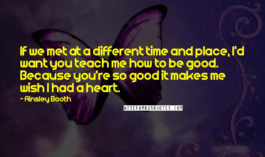 Ainsley Booth Quotes: If we met at a different time and place, I'd want you teach me how to be good. Because you're so good it makes me wish I had a heart.