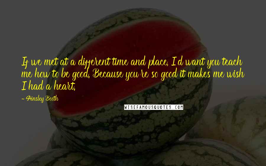 Ainsley Booth Quotes: If we met at a different time and place, I'd want you teach me how to be good. Because you're so good it makes me wish I had a heart.