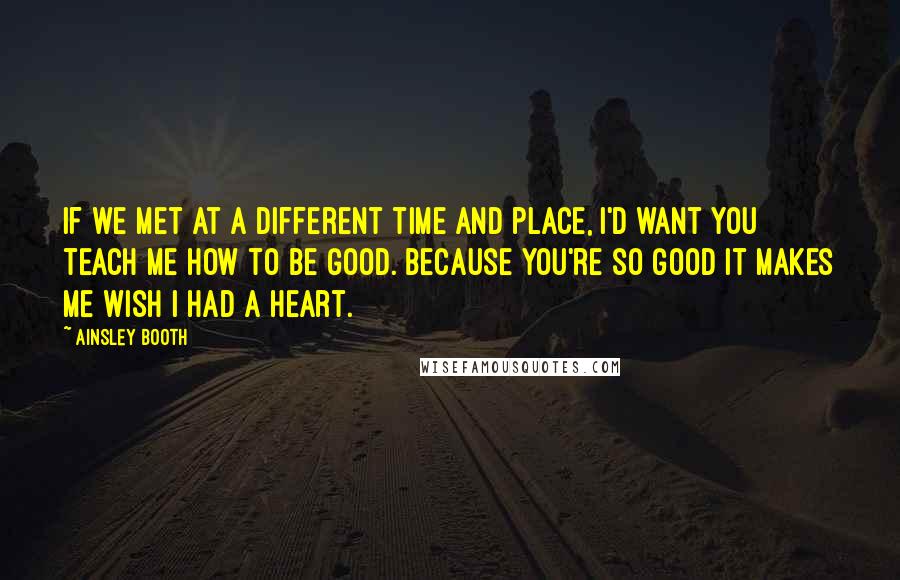 Ainsley Booth Quotes: If we met at a different time and place, I'd want you teach me how to be good. Because you're so good it makes me wish I had a heart.