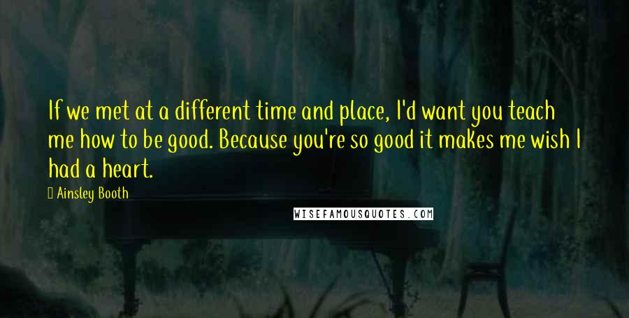 Ainsley Booth Quotes: If we met at a different time and place, I'd want you teach me how to be good. Because you're so good it makes me wish I had a heart.