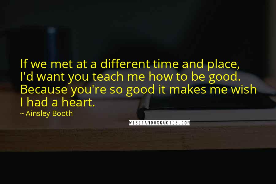 Ainsley Booth Quotes: If we met at a different time and place, I'd want you teach me how to be good. Because you're so good it makes me wish I had a heart.