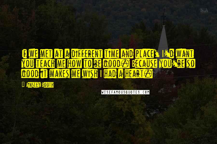 Ainsley Booth Quotes: If we met at a different time and place, I'd want you teach me how to be good. Because you're so good it makes me wish I had a heart.