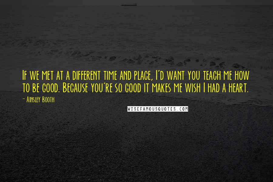 Ainsley Booth Quotes: If we met at a different time and place, I'd want you teach me how to be good. Because you're so good it makes me wish I had a heart.