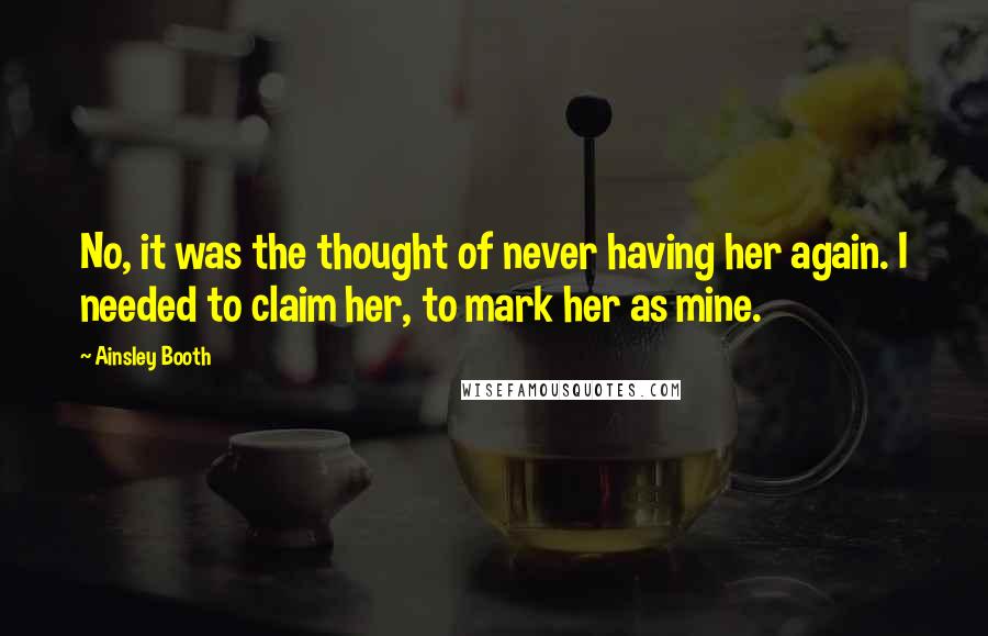 Ainsley Booth Quotes: No, it was the thought of never having her again. I needed to claim her, to mark her as mine.