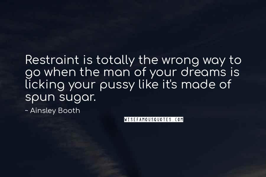 Ainsley Booth Quotes: Restraint is totally the wrong way to go when the man of your dreams is licking your pussy like it's made of spun sugar.