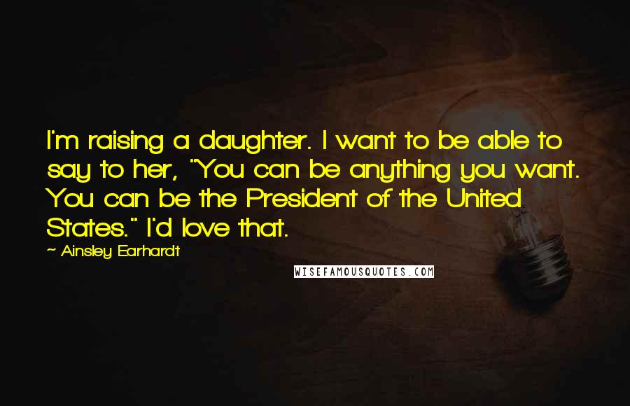 Ainsley Earhardt Quotes: I'm raising a daughter. I want to be able to say to her, "You can be anything you want. You can be the President of the United States." I'd love that.