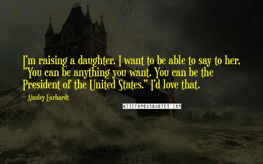 Ainsley Earhardt Quotes: I'm raising a daughter. I want to be able to say to her, "You can be anything you want. You can be the President of the United States." I'd love that.