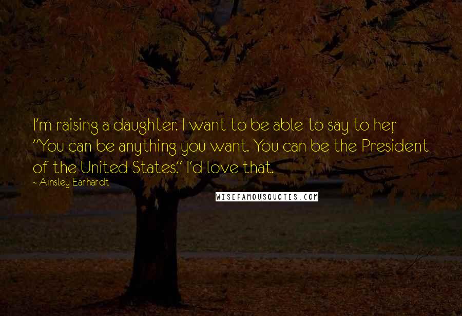 Ainsley Earhardt Quotes: I'm raising a daughter. I want to be able to say to her, "You can be anything you want. You can be the President of the United States." I'd love that.