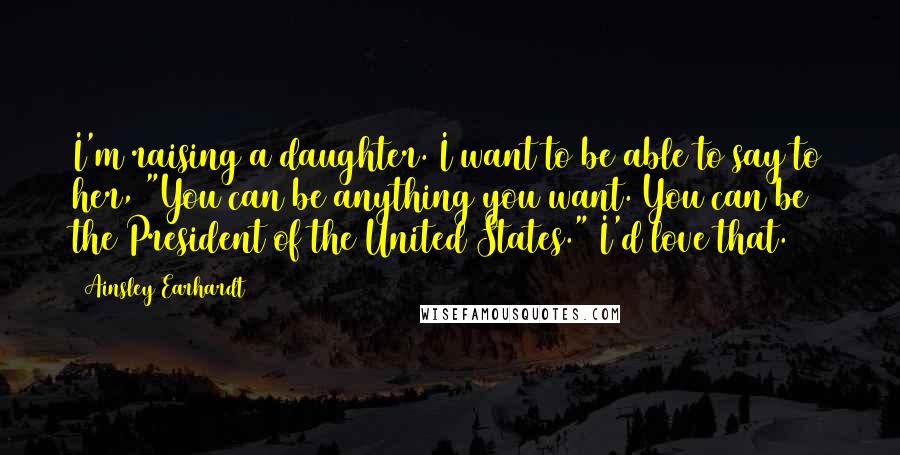 Ainsley Earhardt Quotes: I'm raising a daughter. I want to be able to say to her, "You can be anything you want. You can be the President of the United States." I'd love that.