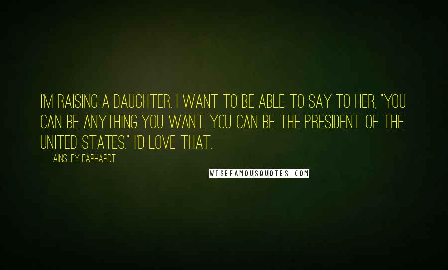 Ainsley Earhardt Quotes: I'm raising a daughter. I want to be able to say to her, "You can be anything you want. You can be the President of the United States." I'd love that.