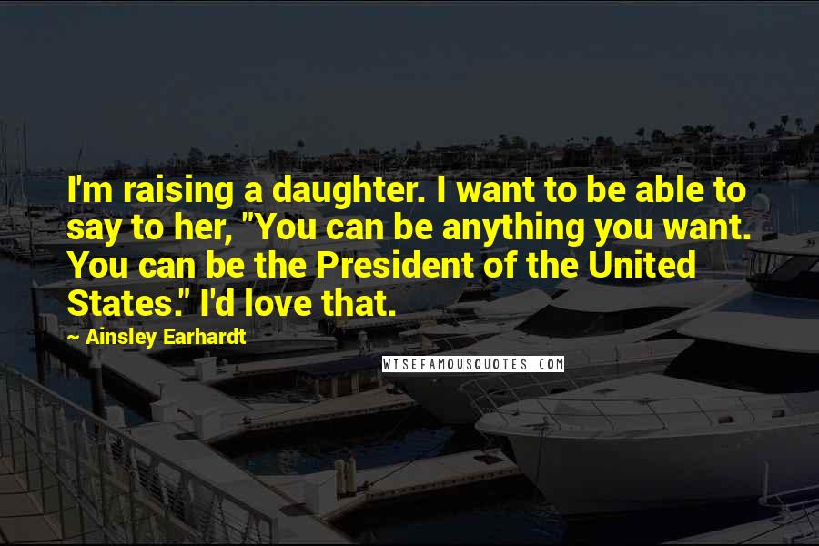 Ainsley Earhardt Quotes: I'm raising a daughter. I want to be able to say to her, "You can be anything you want. You can be the President of the United States." I'd love that.