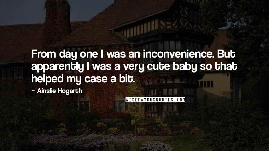 Ainslie Hogarth Quotes: From day one I was an inconvenience. But apparently I was a very cute baby so that helped my case a bit.