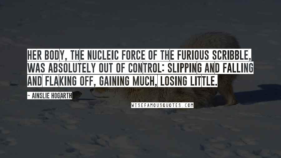 Ainslie Hogarth Quotes: Her body, the nucleic force of the furious scribble, was absolutely out of control: slipping and falling and flaking off, gaining much, losing little.
