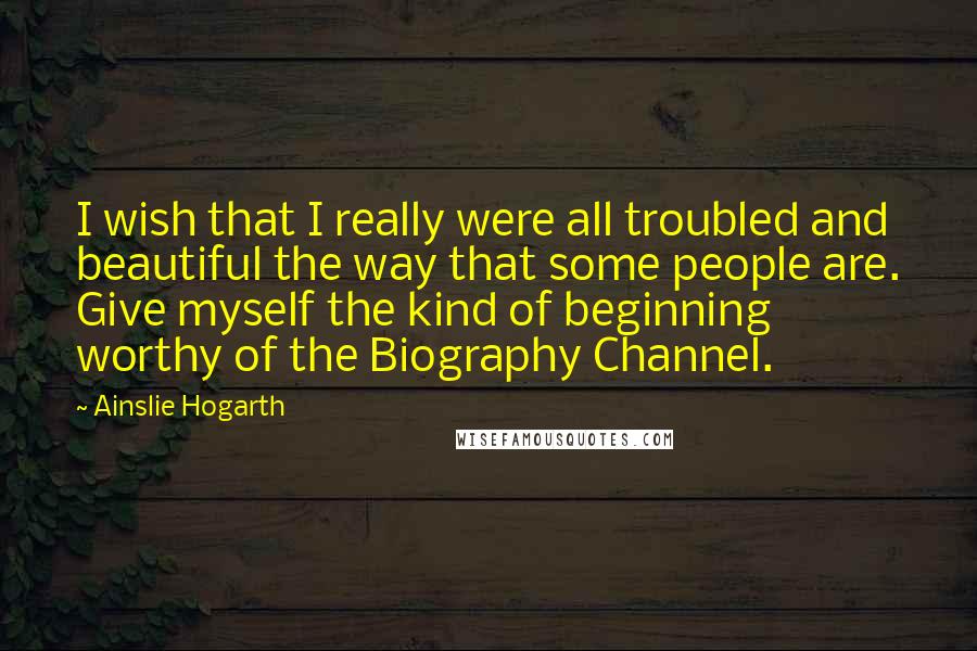 Ainslie Hogarth Quotes: I wish that I really were all troubled and beautiful the way that some people are. Give myself the kind of beginning worthy of the Biography Channel.