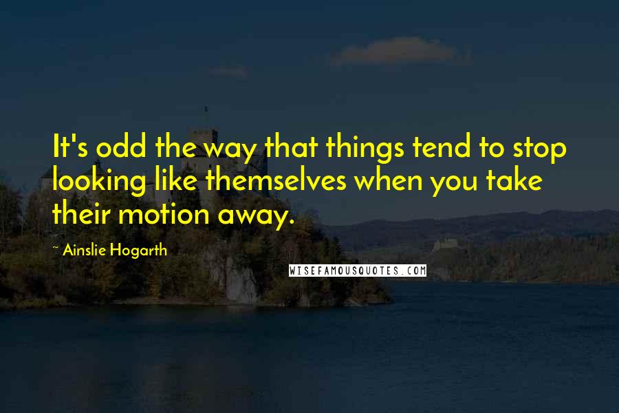 Ainslie Hogarth Quotes: It's odd the way that things tend to stop looking like themselves when you take their motion away.