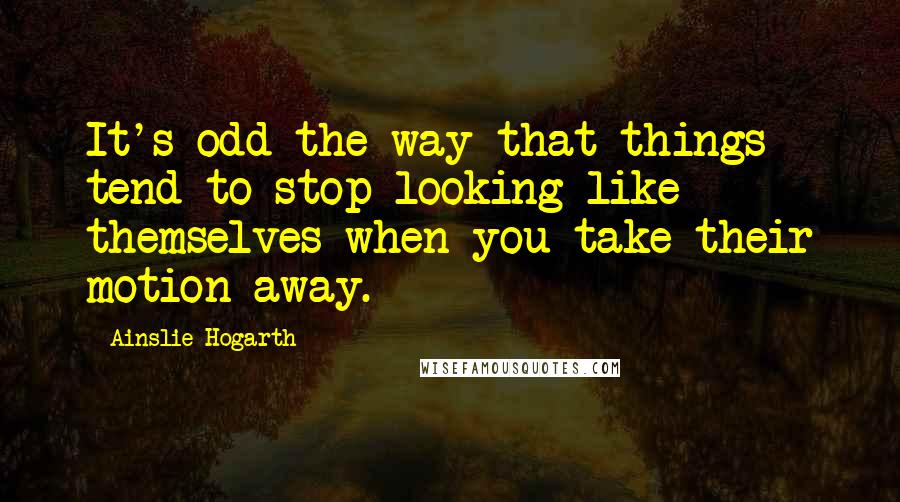 Ainslie Hogarth Quotes: It's odd the way that things tend to stop looking like themselves when you take their motion away.