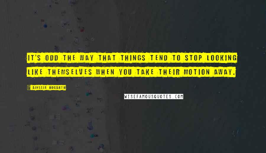 Ainslie Hogarth Quotes: It's odd the way that things tend to stop looking like themselves when you take their motion away.