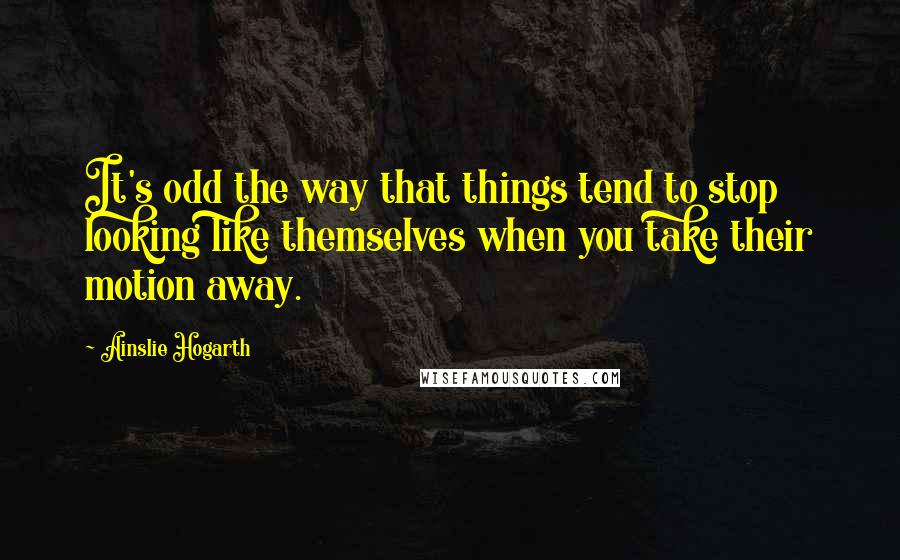 Ainslie Hogarth Quotes: It's odd the way that things tend to stop looking like themselves when you take their motion away.