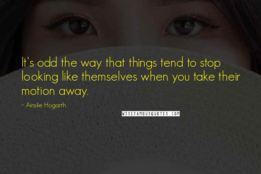 Ainslie Hogarth Quotes: It's odd the way that things tend to stop looking like themselves when you take their motion away.