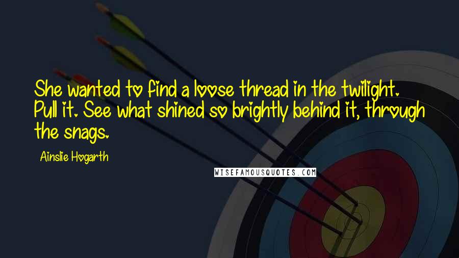 Ainslie Hogarth Quotes: She wanted to find a loose thread in the twilight. Pull it. See what shined so brightly behind it, through the snags.