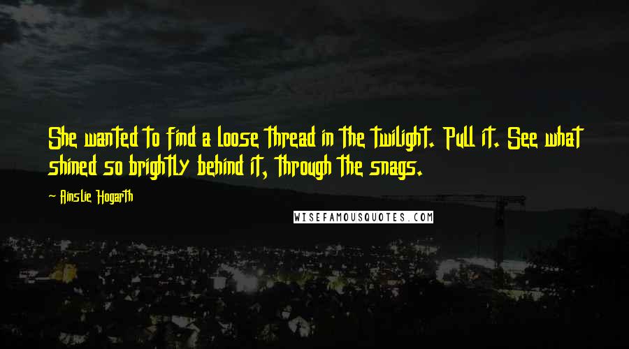 Ainslie Hogarth Quotes: She wanted to find a loose thread in the twilight. Pull it. See what shined so brightly behind it, through the snags.