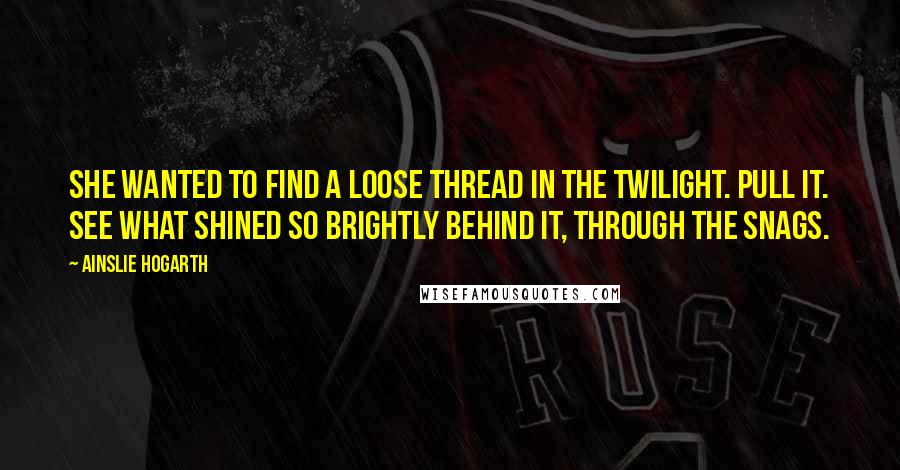 Ainslie Hogarth Quotes: She wanted to find a loose thread in the twilight. Pull it. See what shined so brightly behind it, through the snags.