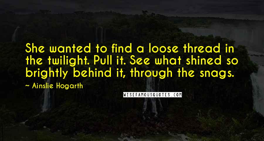 Ainslie Hogarth Quotes: She wanted to find a loose thread in the twilight. Pull it. See what shined so brightly behind it, through the snags.