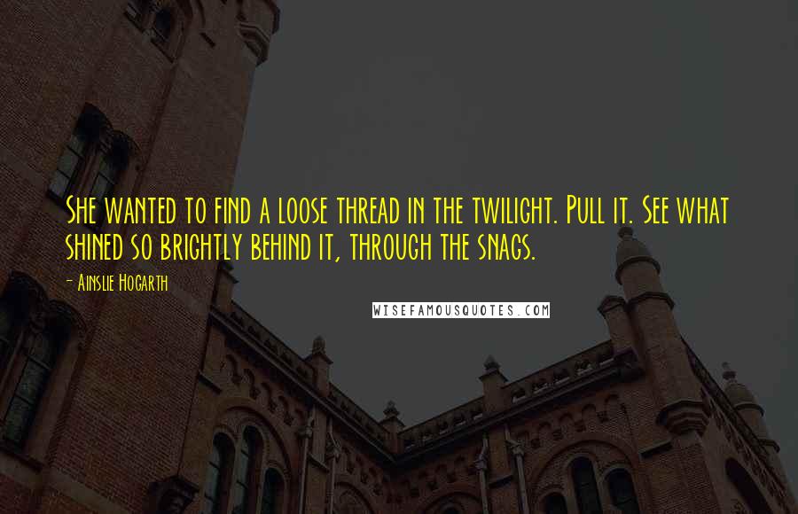 Ainslie Hogarth Quotes: She wanted to find a loose thread in the twilight. Pull it. See what shined so brightly behind it, through the snags.