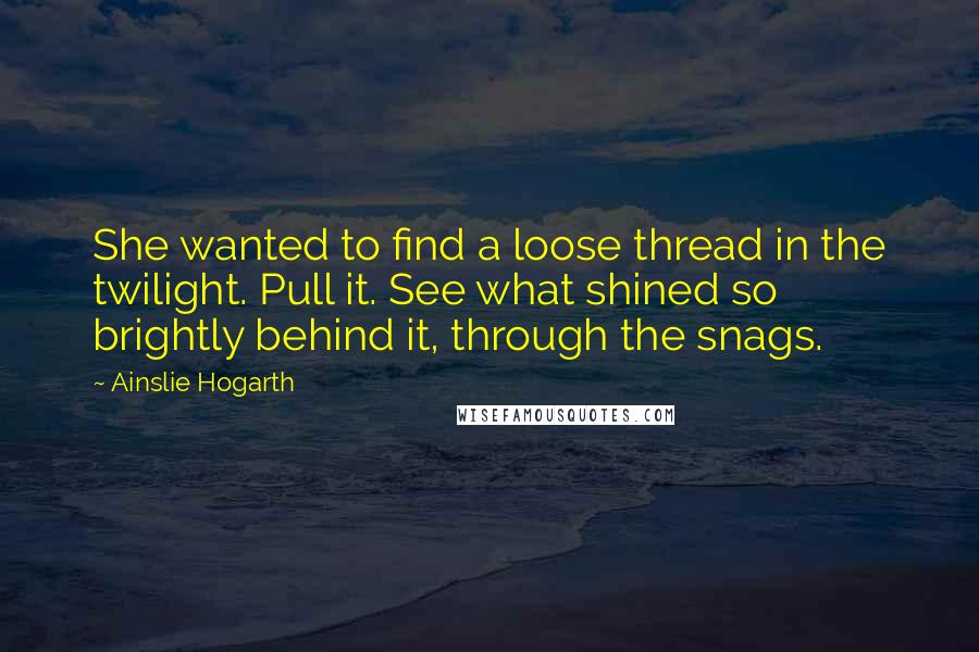 Ainslie Hogarth Quotes: She wanted to find a loose thread in the twilight. Pull it. See what shined so brightly behind it, through the snags.