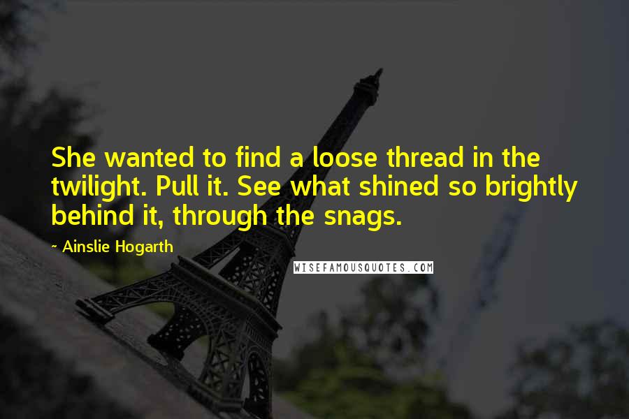 Ainslie Hogarth Quotes: She wanted to find a loose thread in the twilight. Pull it. See what shined so brightly behind it, through the snags.