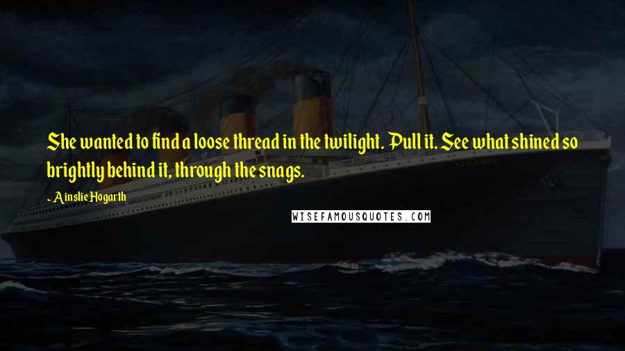 Ainslie Hogarth Quotes: She wanted to find a loose thread in the twilight. Pull it. See what shined so brightly behind it, through the snags.