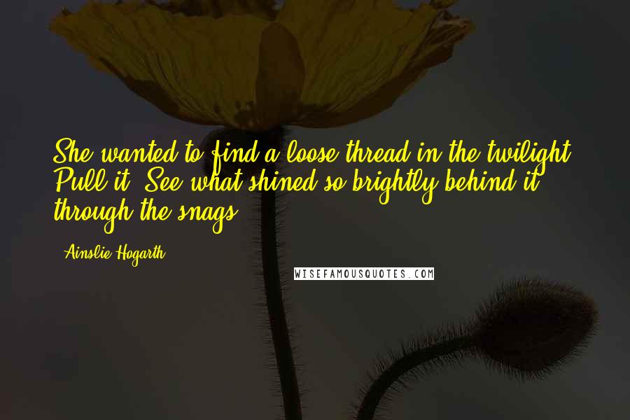 Ainslie Hogarth Quotes: She wanted to find a loose thread in the twilight. Pull it. See what shined so brightly behind it, through the snags.