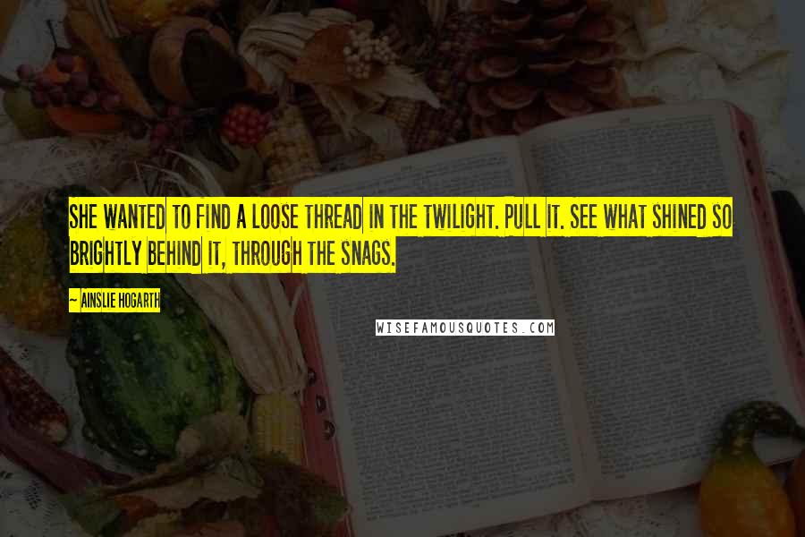 Ainslie Hogarth Quotes: She wanted to find a loose thread in the twilight. Pull it. See what shined so brightly behind it, through the snags.