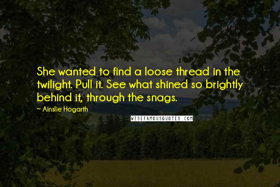 Ainslie Hogarth Quotes: She wanted to find a loose thread in the twilight. Pull it. See what shined so brightly behind it, through the snags.