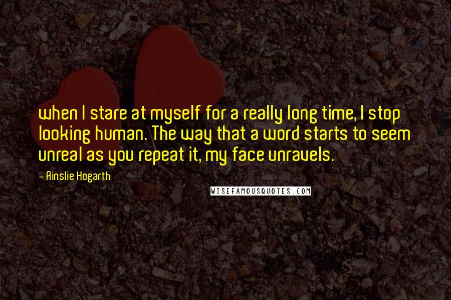 Ainslie Hogarth Quotes: when I stare at myself for a really long time, I stop looking human. The way that a word starts to seem unreal as you repeat it, my face unravels.