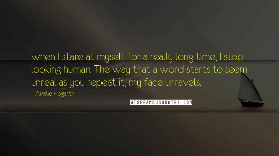 Ainslie Hogarth Quotes: when I stare at myself for a really long time, I stop looking human. The way that a word starts to seem unreal as you repeat it, my face unravels.