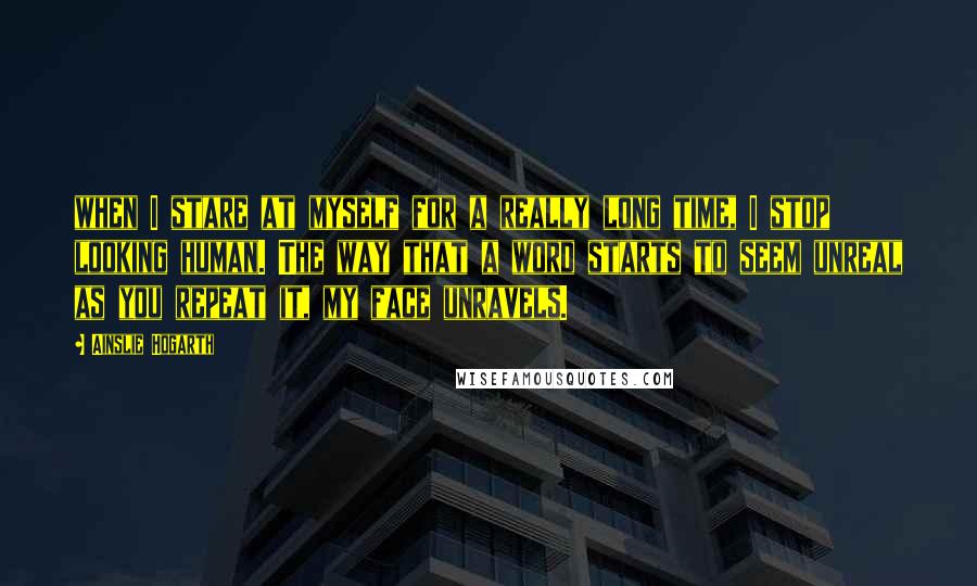 Ainslie Hogarth Quotes: when I stare at myself for a really long time, I stop looking human. The way that a word starts to seem unreal as you repeat it, my face unravels.
