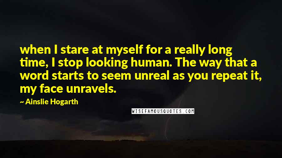 Ainslie Hogarth Quotes: when I stare at myself for a really long time, I stop looking human. The way that a word starts to seem unreal as you repeat it, my face unravels.