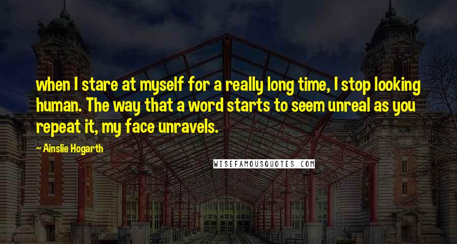 Ainslie Hogarth Quotes: when I stare at myself for a really long time, I stop looking human. The way that a word starts to seem unreal as you repeat it, my face unravels.