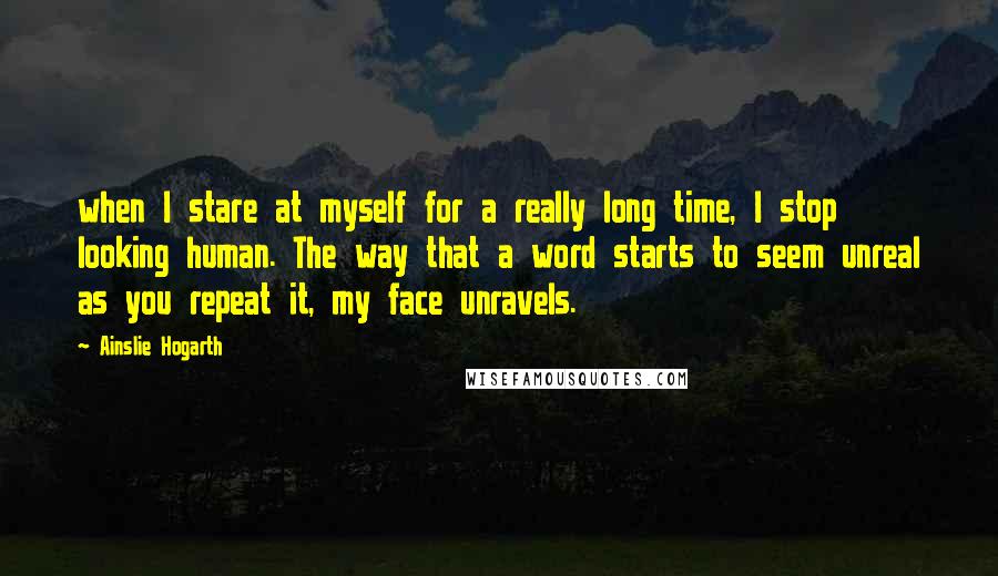 Ainslie Hogarth Quotes: when I stare at myself for a really long time, I stop looking human. The way that a word starts to seem unreal as you repeat it, my face unravels.