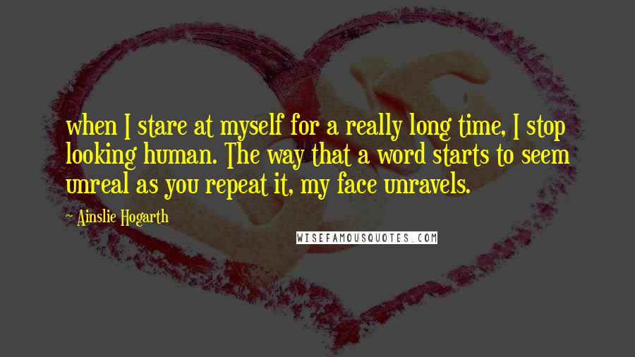 Ainslie Hogarth Quotes: when I stare at myself for a really long time, I stop looking human. The way that a word starts to seem unreal as you repeat it, my face unravels.