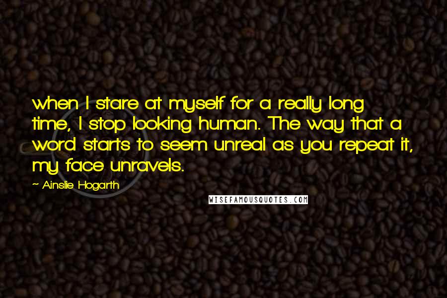 Ainslie Hogarth Quotes: when I stare at myself for a really long time, I stop looking human. The way that a word starts to seem unreal as you repeat it, my face unravels.