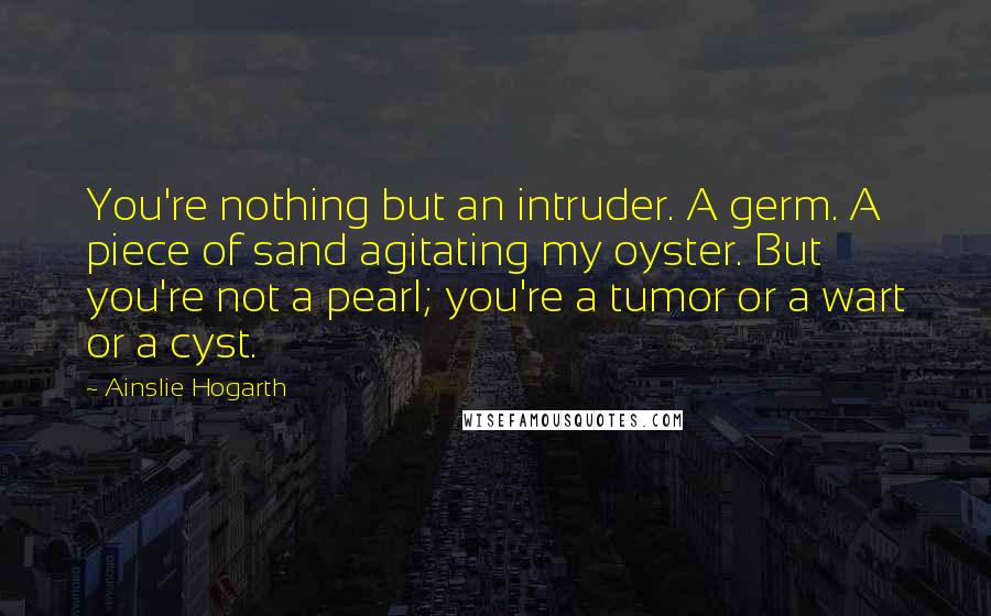 Ainslie Hogarth Quotes: You're nothing but an intruder. A germ. A piece of sand agitating my oyster. But you're not a pearl; you're a tumor or a wart or a cyst.